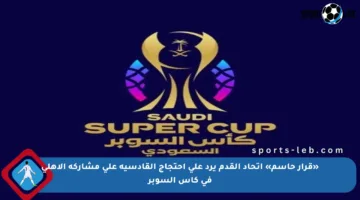 «قرار حاسم» اتحاد القدم يرد على احتجاج القادسية على مشاركة الأهلي في كأس السوبر